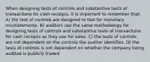 When designing tests of controls and substantive tests of transactions for cash receipts, it is important to remember that: A) the test of controls are designed to test for monetary misstatements. B) auditors use the same methodology for designing tests of controls and substantive tests of transactions for cash receipts as they use for sales. C) the tests of controls are not dependent on the controls the auditor identifies. D) the tests of controls is not dependent on whether the company being audited is publicly traded