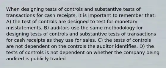 When designing tests of controls and substantive tests of transactions for cash receipts, it is important to remember that: A) the test of controls are designed to test for monetary misstatements. B) auditors use the same methodology for designing tests of controls and substantive tests of transactions for cash receipts as they use for sales. C) the tests of controls are not dependent on the controls the auditor identifies. D) the tests of controls is not dependent on whether the company being audited is publicly traded