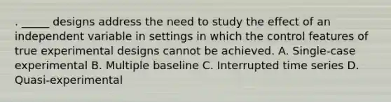 . _____ designs address the need to study the effect of an independent variable in settings in which the control features of true experimental designs cannot be achieved. A. Single-case experimental B. Multiple baseline C. Interrupted time series D. Quasi-experimental