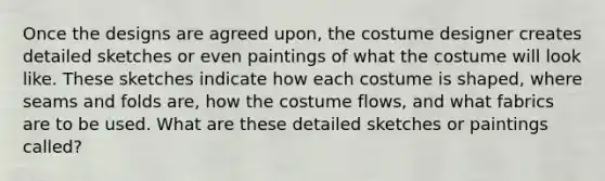 Once the designs are agreed upon, the costume designer creates detailed sketches or even paintings of what the costume will look like. These sketches indicate how each costume is shaped, where seams and folds are, how the costume flows, and what fabrics are to be used. What are these detailed sketches or paintings called?