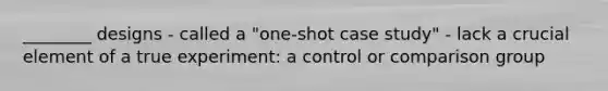 ________ designs - called a "one-shot case study" - lack a crucial element of a true experiment: a control or comparison group