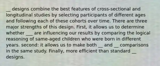 __ designs combine the best features of cross-sectional and longitudinal studies by selecting participants of different ages and following each of these cohorts over time. There are three major strengths of this design. First, it allows us to determine whether ___ are influencing our results by comparing the logical reasoning of same-aged children who were born in different years. second: it allows us to make both __ and __ comparisons in the same study. Finally, more efficient than standard __ designs.