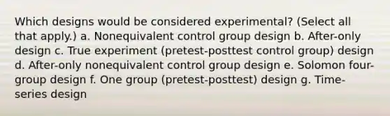 Which designs would be considered experimental? (Select all that apply.) a. Nonequivalent control group design b. After-only design c. True experiment (pretest-posttest control group) design d. After-only nonequivalent control group design e. Solomon four-group design f. One group (pretest-posttest) design g. Time-series design