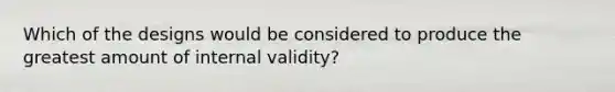 Which of the designs would be considered to produce the greatest amount of internal validity?