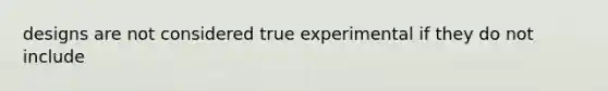 designs are not considered true experimental if they do not include