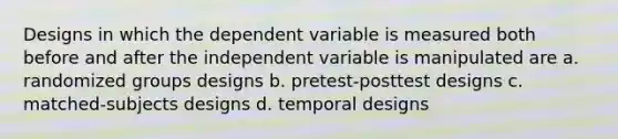 Designs in which the dependent variable is measured both before and after the independent variable is manipulated are a. randomized groups designs b. pretest-posttest designs c. matched-subjects designs d. temporal designs