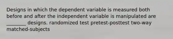 Designs in which the dependent variable is measured both before and after the independent variable is manipulated are ________ designs. randomized test pretest-posttest two-way matched-subjects