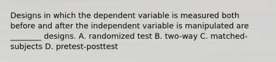 Designs in which the dependent variable is measured both before and after the independent variable is manipulated are ________ designs. A. randomized test B. two-way C. matched-subjects D. pretest-posttest