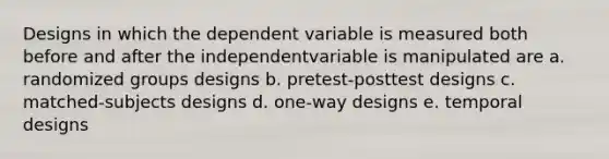 Designs in which the dependent variable is measured both before and after the independentvariable is manipulated are a. randomized groups designs b. pretest-posttest designs c. matched-subjects designs d. one-way designs e. temporal designs