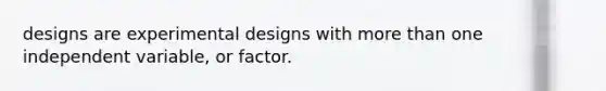 designs are experimental designs with more than one independent variable, or factor.