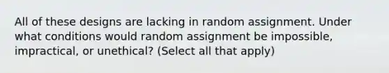 All of these designs are lacking in random assignment. Under what conditions would random assignment be impossible, impractical, or unethical? (Select all that apply)