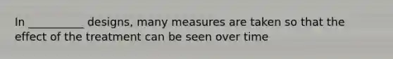 In __________ designs, many measures are taken so that the effect of the treatment can be seen over time