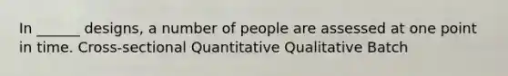 In ______ designs, a number of people are assessed at one point in time. Cross-sectional Quantitative Qualitative Batch