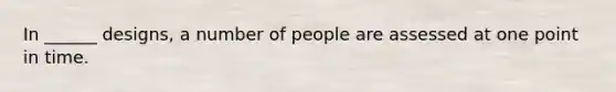 In ______ designs, a number of people are assessed at one point in time.