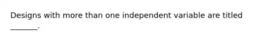 Designs with more than one independent variable are titled _______.