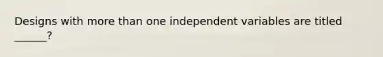 Designs with more than one independent variables are titled ______?