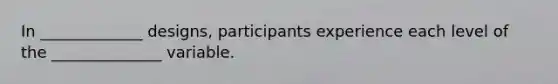 In _____________ designs, participants experience each level of the ______________ variable.