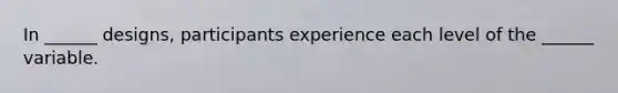 In ______ designs, participants experience each level of the ______ variable.