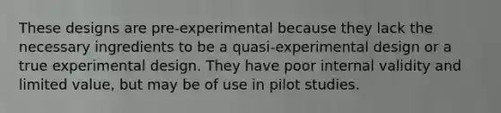 These designs are pre-experimental because they lack the necessary ingredients to be a quasi-experimental design or a true experimental design. They have poor internal validity and limited value, but may be of use in pilot studies.