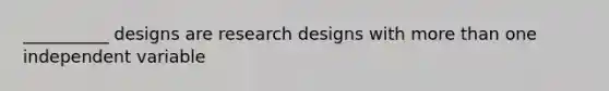 __________ designs are research designs with more than one independent variable