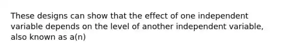These designs can show that the effect of one independent variable depends on the level of another independent variable, also known as a(n)