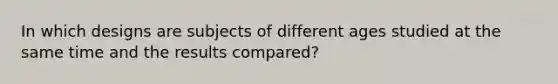 In which designs are subjects of different ages studied at the same time and the results compared?