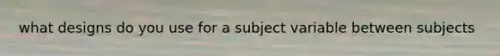 what designs do you use for a subject variable between subjects