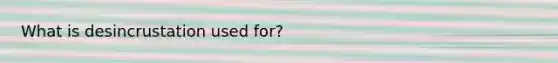 What is desincrustation used for?