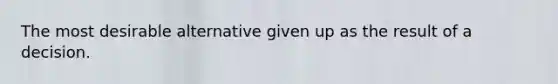 The most desirable alternative given up as the result of a decision.