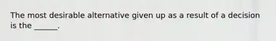 The most desirable alternative given up as a result of a decision is the ______.