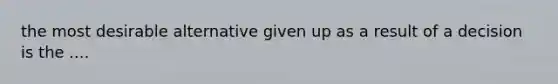 the most desirable alternative given up as a result of a decision is the ....