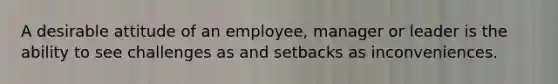 A desirable attitude of an employee, manager or leader is the ability to see challenges as and setbacks as inconveniences.