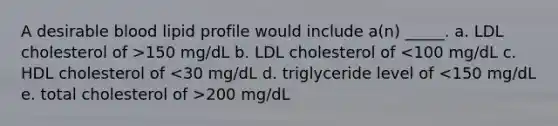 A desirable blood lipid profile would include a(n) _____. a. LDL cholesterol of >150 mg/dL b. LDL cholesterol of 200 mg/dL