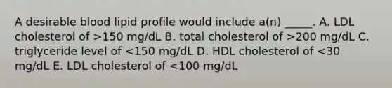 A desirable blood lipid profile would include a(n) _____. A. LDL cholesterol of >150 mg/dL B. total cholesterol of >200 mg/dL C. triglyceride level of <150 mg/dL D. HDL cholesterol of <30 mg/dL E. LDL cholesterol of <100 mg/dL