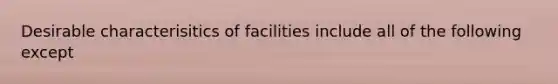 Desirable characterisitics of facilities include all of the following except