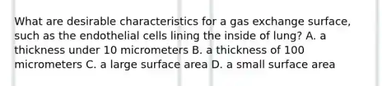 What are desirable characteristics for a <a href='https://www.questionai.com/knowledge/kU8LNOksTA-gas-exchange' class='anchor-knowledge'>gas exchange</a> surface, such as the endothelial cells lining the inside of lung? A. a thickness under 10 micrometers B. a thickness of 100 micrometers C. a large surface area D. a small surface area