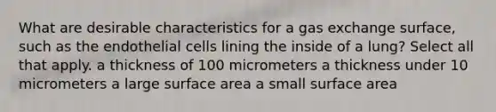 What are desirable characteristics for a gas exchange surface, such as the endothelial cells lining the inside of a lung? Select all that apply. a thickness of 100 micrometers a thickness under 10 micrometers a large surface area a small surface area