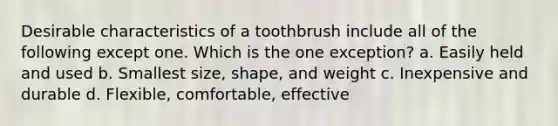 Desirable characteristics of a toothbrush include all of the following except one. Which is the one exception? a. Easily held and used b. Smallest size, shape, and weight c. Inexpensive and durable d. Flexible, comfortable, effective