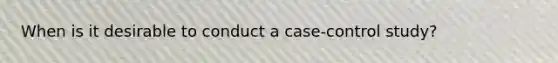 When is it desirable to conduct a case-control study?