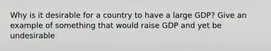 Why is it desirable for a country to have a large GDP? Give an example of something that would raise GDP and yet be undesirable