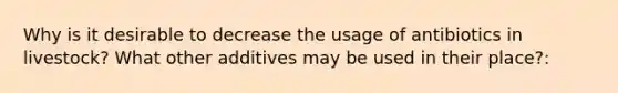 Why is it desirable to decrease the usage of antibiotics in livestock? What other additives may be used in their place?: