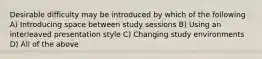 Desirable difficulty may be introduced by which of the following A) Introducing space between study sessions B) Using an interleaved presentation style C) Changing study environments D) All of the above