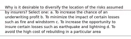 Why is it desirable to diversify the location of the risks assumed by insurers? Select one: a. To increase the chance of an underwriting profit b. To minimize the impact of certain losses such as fire and windstorm c. To increase the opportunity to insure certain losses such as earthquake and lightning d. To avoid the high cost of rebuilding in a particular area