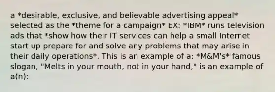 a *desirable, exclusive, and believable advertising appeal* selected as the *theme for a campaign* EX: *IBM* runs television ads that *show how their IT services can help a small Internet start up prepare for and solve any problems that may arise in their daily operations*. This is an example of a: *M&M's* famous slogan, "Melts in your mouth, not in your hand," is an example of a(n):