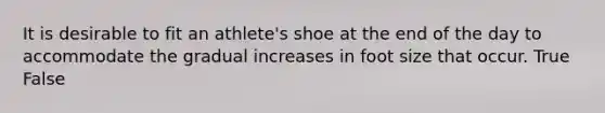 It is desirable to fit an athlete's shoe at the end of the day to accommodate the gradual increases in foot size that occur. True False