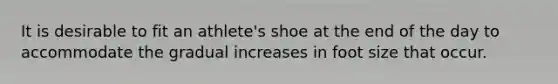 It is desirable to fit an athlete's shoe at the end of the day to accommodate the gradual increases in foot size that occur.