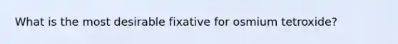 What is the most desirable fixative for osmium tetroxide?