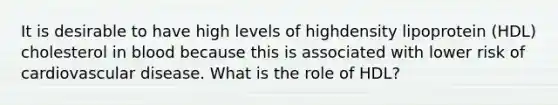 It is desirable to have high levels of highdensity lipoprotein (HDL) cholesterol in blood because this is associated with lower risk of cardiovascular disease. What is the role of HDL?