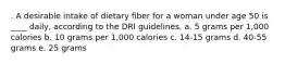 . A desirable intake of dietary fiber for a woman under age 50 is ____ daily, according to the DRI guidelines. a. 5 grams per 1,000 calories b. 10 grams per 1,000 calories c. 14-15 grams d. 40-55 grams e. 25 grams