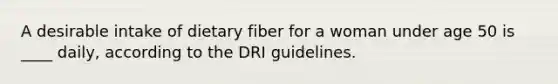 A desirable intake of dietary fiber for a woman under age 50 is ____ daily, according to the DRI guidelines.